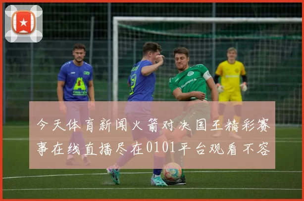 今天体育新闻火箭对决国王精彩赛事在线直播尽在0101平台观看不容错过
