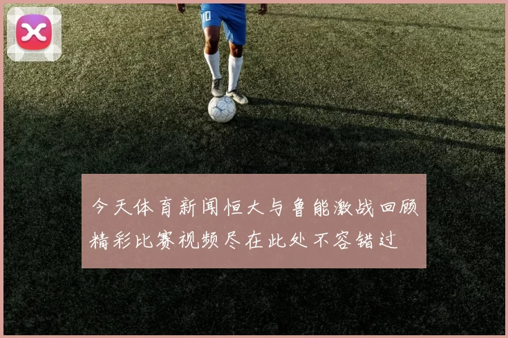 今天体育新闻恒大与鲁能激战回顾精彩比赛视频尽在此处不容错过
