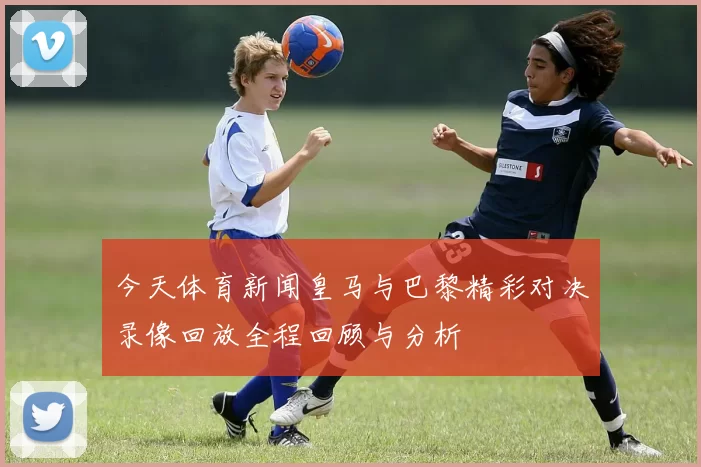 今天体育新闻皇马与巴黎精彩对决录像回放全程回顾与分析