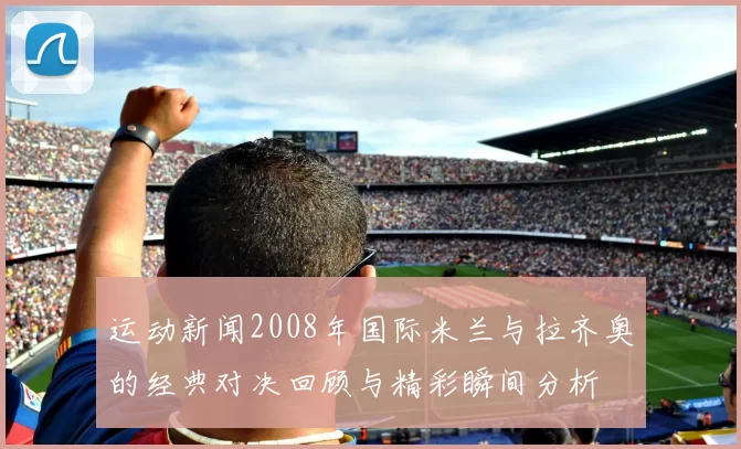 运动新闻2008年国际米兰与拉齐奥的经典对决回顾与精彩瞬间分析