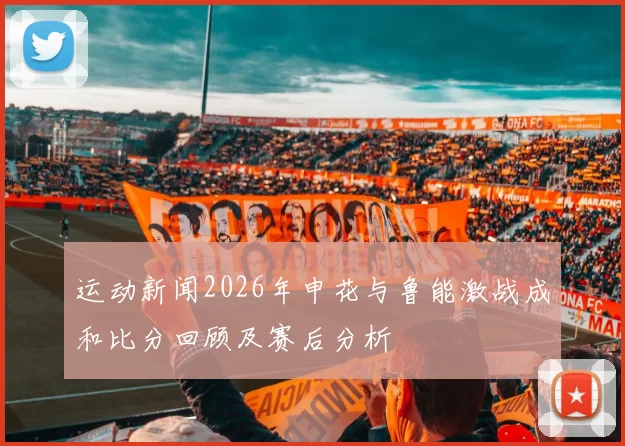运动新闻2026年申花与鲁能激战成和比分回顾及赛后分析