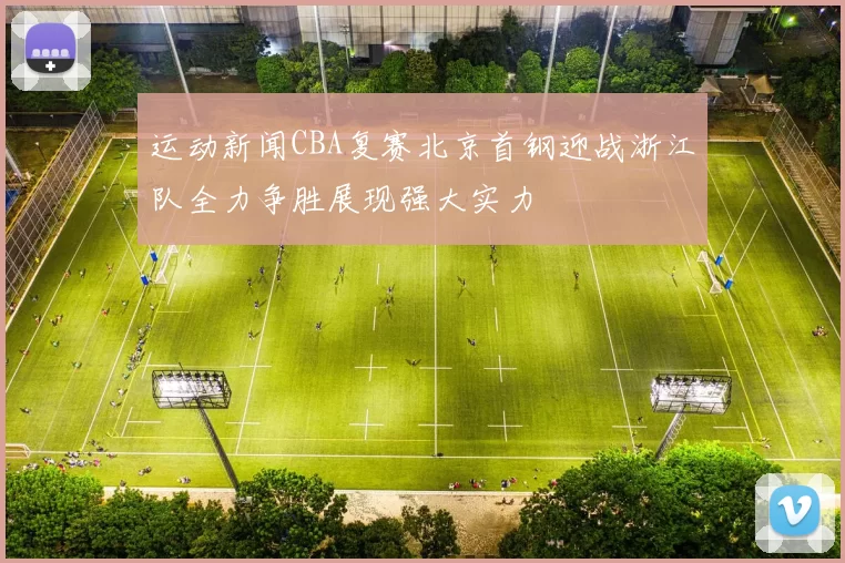 运动新闻CBA复赛北京首钢迎战浙江队全力争胜展现强大实力